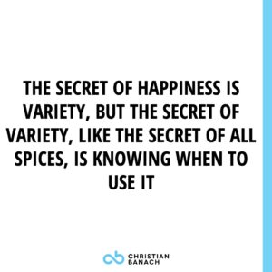 The Secret Of Happiness is Variety, But The Secret of Variety, Like The Secret Of All Spices, Is Knowing When To Use It