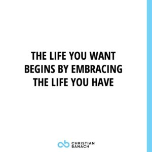 The Life You Want Begins By Embracing The Life You Have