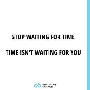 Stop Waiting For The Time, Time Isn't Waiting For You